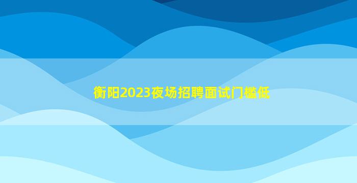衡阳2023夜场招聘面试门槛低